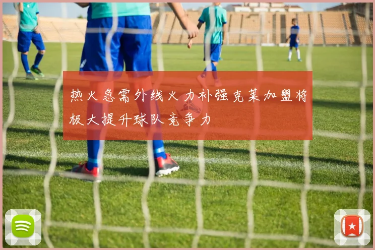 热火急需外线火力补强克莱加盟将极大提升球队竞争力