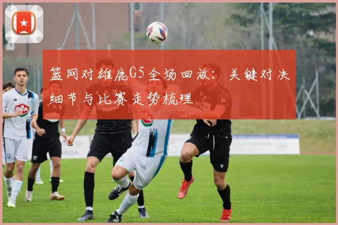 篮网对雄鹿G5全场回放：关键对决细节与比赛走势梳理