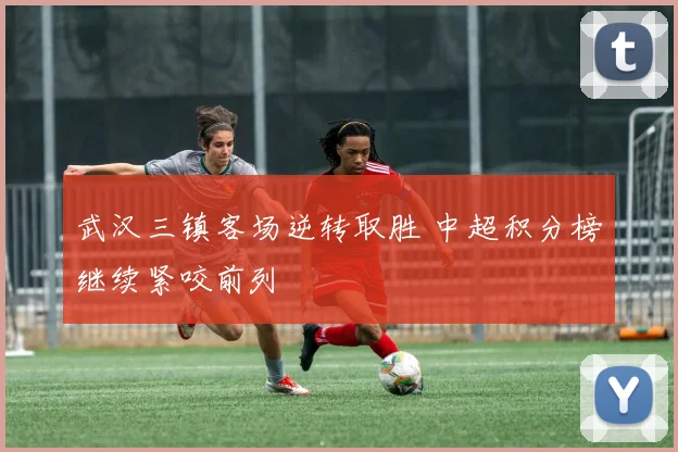 武汉三镇客场逆转取胜 中超积分榜继续紧咬前列