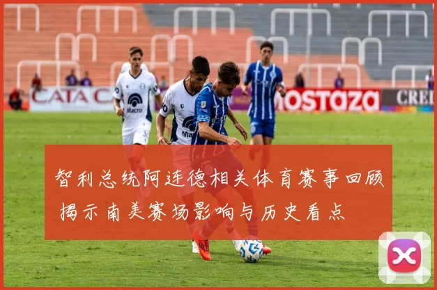 智利总统阿连德相关体育赛事回顾 揭示南美赛场影响与历史看点
