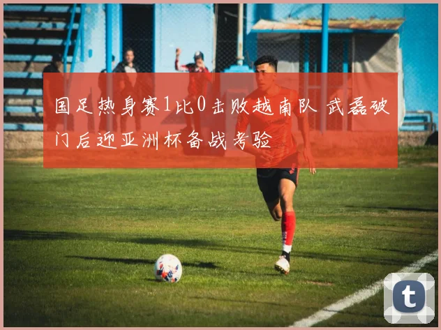 国足热身赛1比0击败越南队 武磊破门后迎亚洲杯备战考验