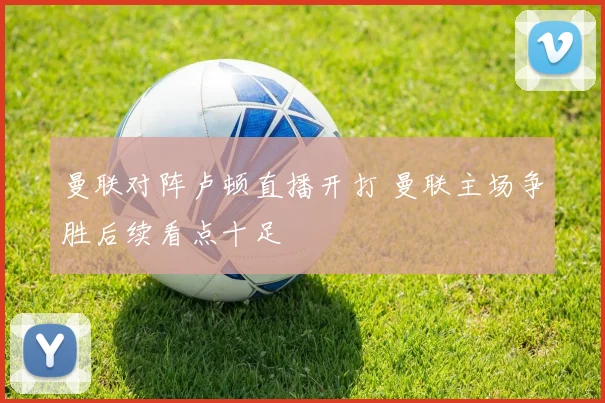 曼联对阵卢顿直播开打 曼联主场争胜后续看点十足