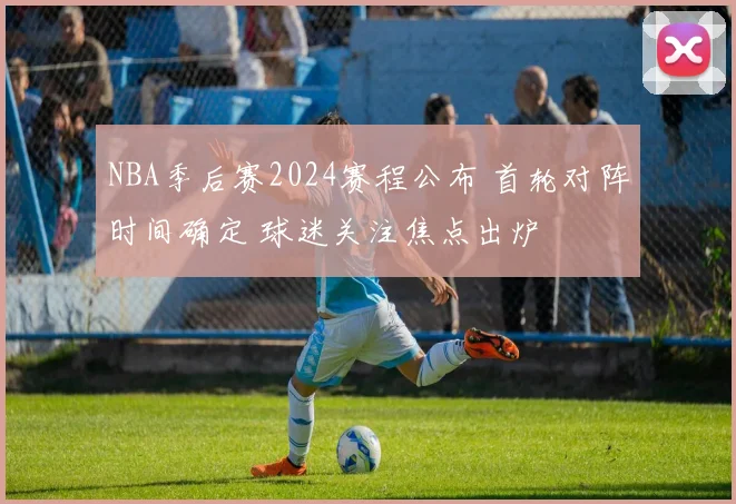 NBA季后赛2024赛程公布 首轮对阵时间确定 球迷关注焦点出炉