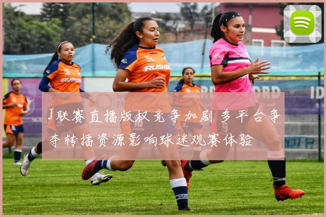 J联赛直播版权竞争加剧 多平台争夺转播资源影响球迷观赛体验