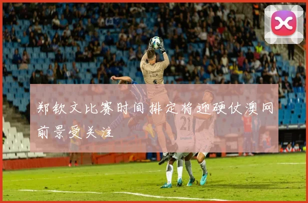 郑钦文比赛时间排定将迎硬仗澳网前景受关注
