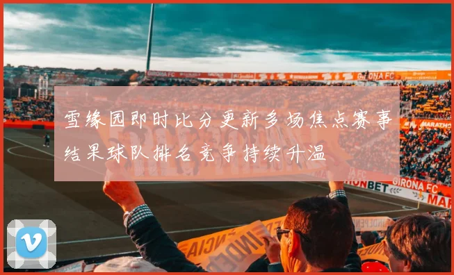 雪缘园即时比分更新多场焦点赛事结果球队排名竞争持续升温