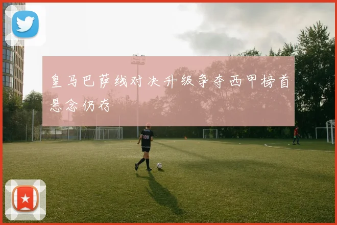 皇马巴萨线对决升级争夺西甲榜首悬念仍存