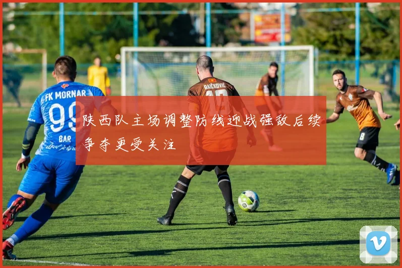 陕西队主场调整防线迎战强敌后续争夺更受关注