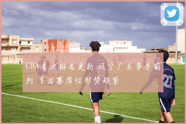 CBA名次排名更新 辽宁广东争夺前列 季后赛席位形势趋紧
