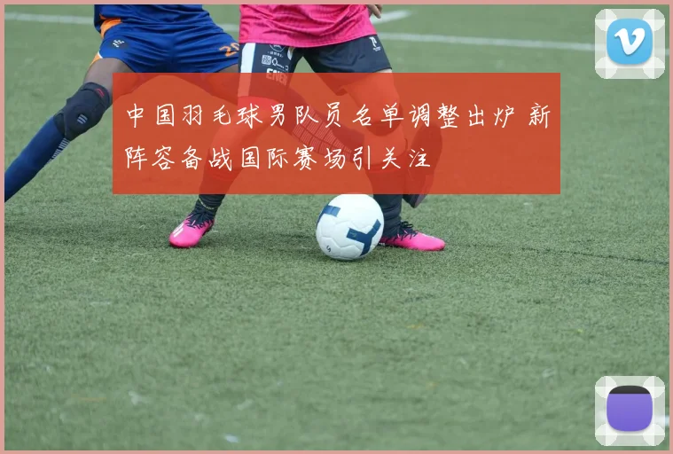 中国羽毛球男队员名单调整出炉 新阵容备战国际赛场引关注