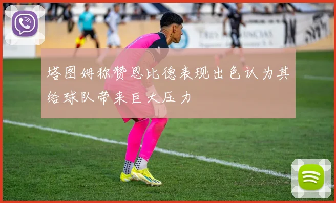 塔图姆称赞恩比德表现出色认为其给球队带来巨大压力