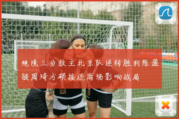 绝境三分救主北京队逆转胜利陈盈骏周琦方硕接连离场影响战局