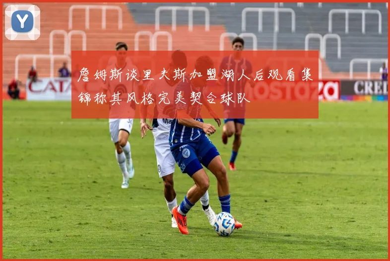詹姆斯谈里夫斯加盟湖人后观看集锦称其风格完美契合球队