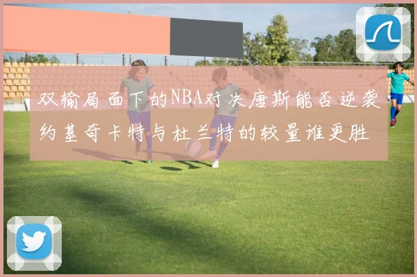 双输局面下的NBA对决唐斯能否逆袭约基奇卡特与杜兰特的较量谁更胜一筹