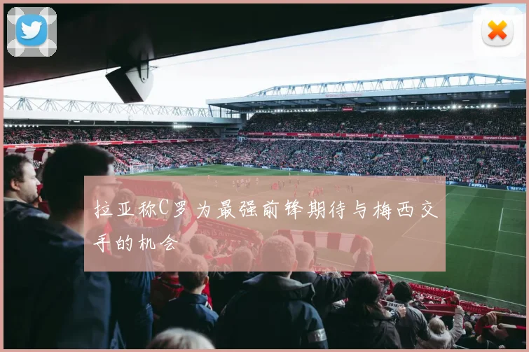 拉亚称C罗为最强前锋期待与梅西交手的机会