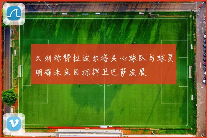 久利称赞拉波尔塔关心球队与球员明确未来目标捍卫巴萨发展