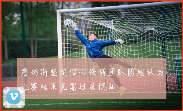 詹姆斯坚定信心强调团队团结认为比赛结果无需过度慌乱