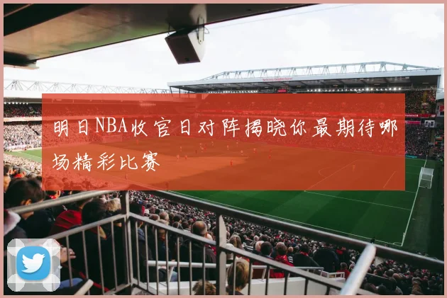 明日NBA收官日对阵揭晓你最期待哪场精彩比赛