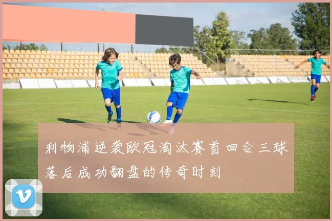 利物浦逆袭欧冠淘汰赛首回合三球落后成功翻盘的传奇时刻