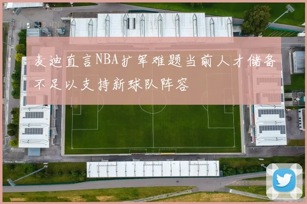 麦迪直言NBA扩军难题当前人才储备不足以支持新球队阵容